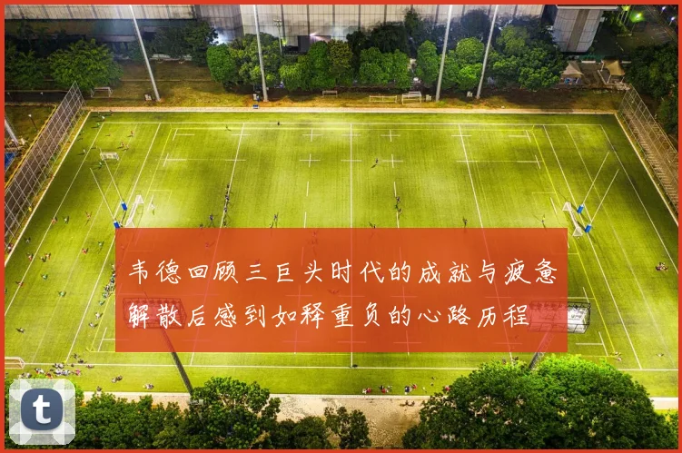 韦德回顾三巨头时代的成就与疲惫解散后感到如释重负的心路历程