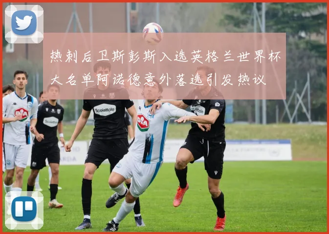 热刺后卫斯彭斯入选英格兰世界杯大名单阿诺德意外落选引发热议