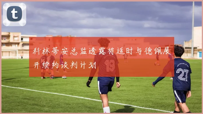 科林蒂安总监透露将适时与德佩展开续约谈判计划