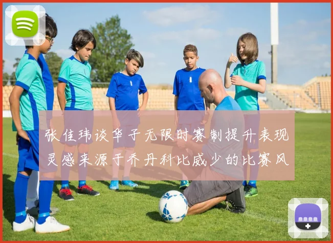 张佳玮谈华子无限时赛制提升表现灵感来源于乔丹科比威少的比赛风格